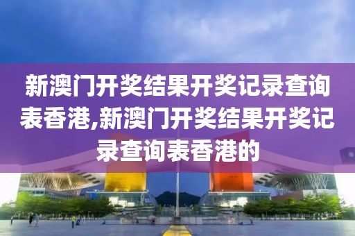 新澳门开奖结果开奖记录查询表香港,新澳门开奖结果开奖记录查询表香港的